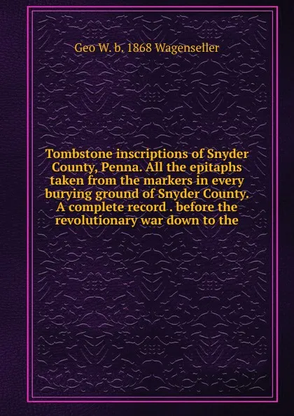 Обложка книги Tombstone inscriptions of Snyder County, Penna. All the epitaphs taken from the markers in every burying ground of Snyder County. A complete record . before the revolutionary war down to the, Geo W. b. 1868 Wagenseller