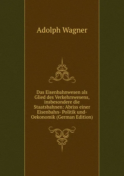 Обложка книги Das Eisenbahnwesen als Glied des Verkehrswesens, insbesondere die Staatsbahnen: Abriss einer Eisenbahn- Politik und- Oekonomik (German Edition), Adolph Wagner