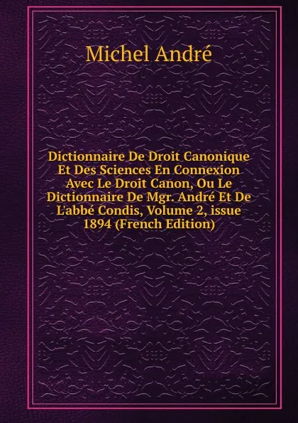 Обложка книги Dictionnaire De Droit Canonique Et Des Sciences En Connexion Avec Le Droit Canon, Ou Le Dictionnaire De Mgr. Andre Et De L.abbe Condis, Volume 2,.issue 1894 (French Edition), Michel André