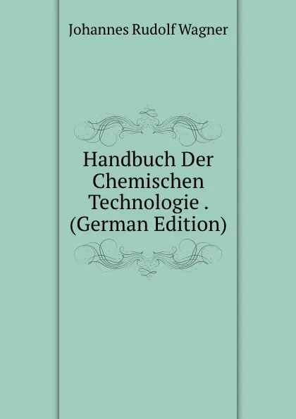 Обложка книги Handbuch Der Chemischen Technologie . (German Edition), Johannes Rudolf Wagner