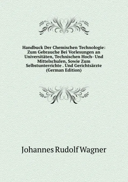 Обложка книги Handbuck Der Chemischen Technologie: Zum Gebrauche Bei Vorlesungen an Universitaten, Technischen Hoch- Und Mittelschulen, Sowie Zum Selbstunterrichte . Und Gerichtsarzte (German Edition), Johannes Rudolf Wagner