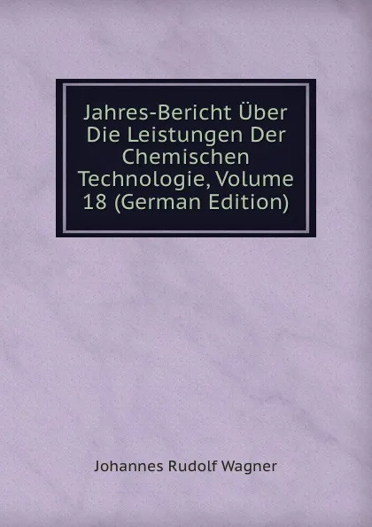 Обложка книги Jahres-Bericht Uber Die Leistungen Der Chemischen Technologie, Volume 18 (German Edition), Johannes Rudolf Wagner