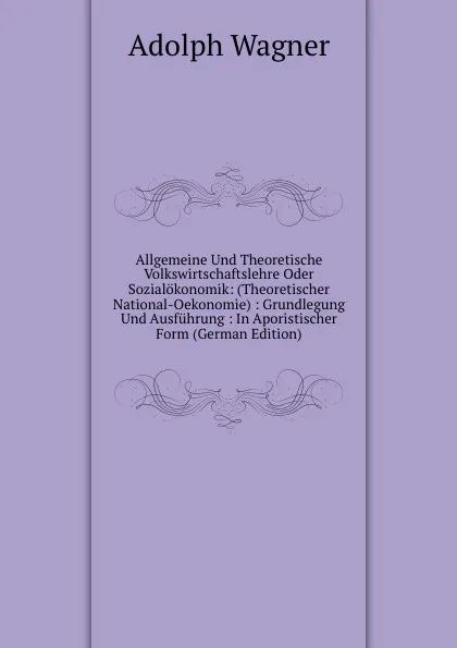 Обложка книги Allgemeine Und Theoretische Volkswirtschaftslehre Oder Sozialokonomik: (Theoretischer National-Oekonomie) : Grundlegung Und Ausfuhrung : In Aporistischer Form (German Edition), Adolph Wagner