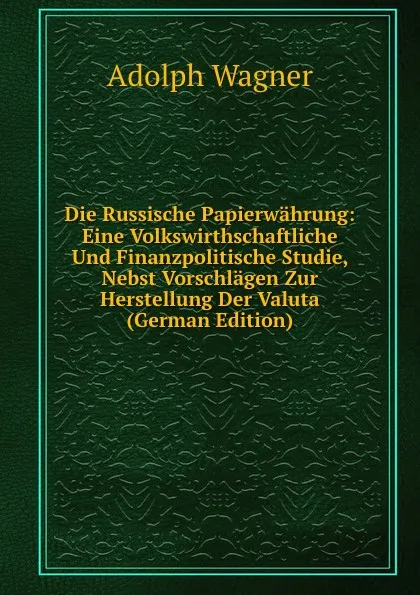 Обложка книги Die Russische Papierwahrung: Eine Volkswirthschaftliche Und Finanzpolitische Studie, Nebst Vorschlagen Zur Herstellung Der Valuta (German Edition), Adolph Wagner