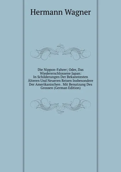 Обложка книги Die Nippon-Fahrer; Oder, Das Wiedererschlossene Japan: In Schilderungen Der Bekanntesten Alteren Und Neueren Reisen Insbesondere Der Amerikanischen . Mit Benutzung Des Grossen (German Edition), Hermann Wagner