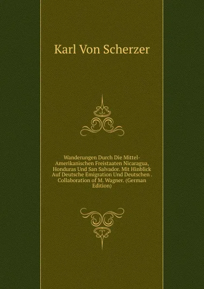 Обложка книги Wanderungen Durch Die Mittel-Amerikanischen Freistaaten Nicaragua, Honduras Und San Salvador. Mit Hinblick Auf Deutsche Emigration Und Deutschen . Collaboration of M. Wagner. (German Edition), Karl von Scherzer