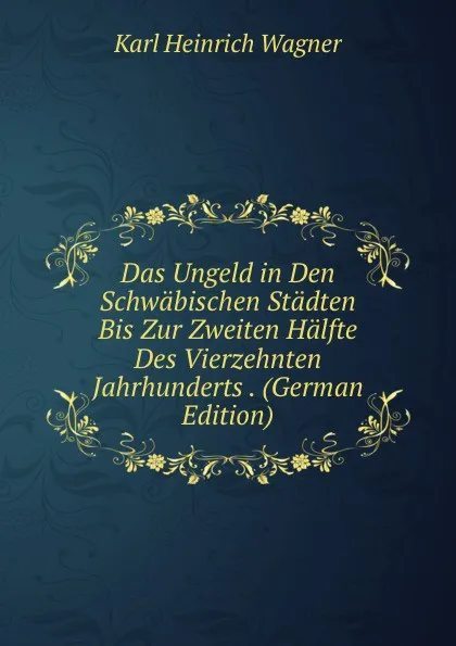 Обложка книги Das Ungeld in Den Schwabischen Stadten Bis Zur Zweiten Halfte Des Vierzehnten Jahrhunderts . (German Edition), Karl Heinrich Wagner