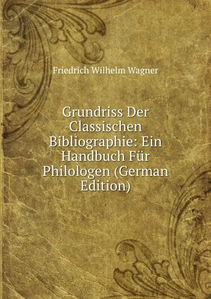 Обложка книги Grundriss Der Classischen Bibliographie: Ein Handbuch Fur Philologen (German Edition), Friedrich Wilhelm Wagner