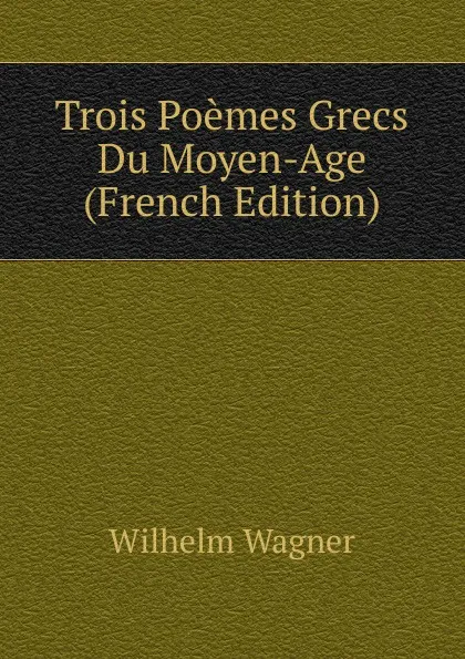 Обложка книги Trois Poemes Grecs Du Moyen-Age (French Edition), Wilhelm Wagner