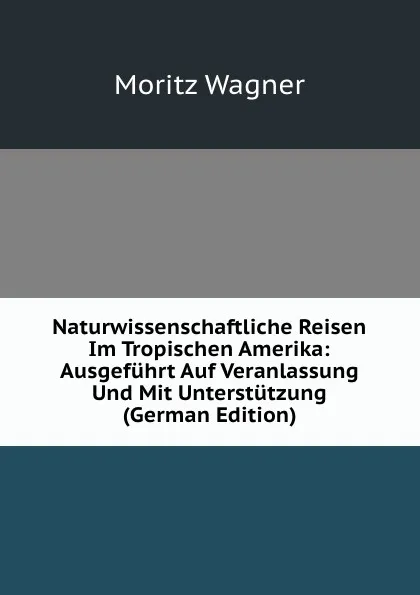 Обложка книги Naturwissenschaftliche Reisen Im Tropischen Amerika: Ausgefuhrt Auf Veranlassung Und Mit Unterstutzung (German Edition), Moritz Wagner