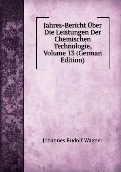 Обложка книги Jahres-Bericht Uber Die Leistungen Der Chemischen Technologie, Volume 13 (German Edition), Johannes Rudolf Wagner