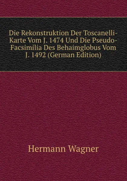 Обложка книги Die Rekonstruktion Der Toscanelli-Karte Vom J. 1474 Und Die Pseudo-Facsimilia Des Behaimglobus Vom J. 1492 (German Edition), Hermann Wagner