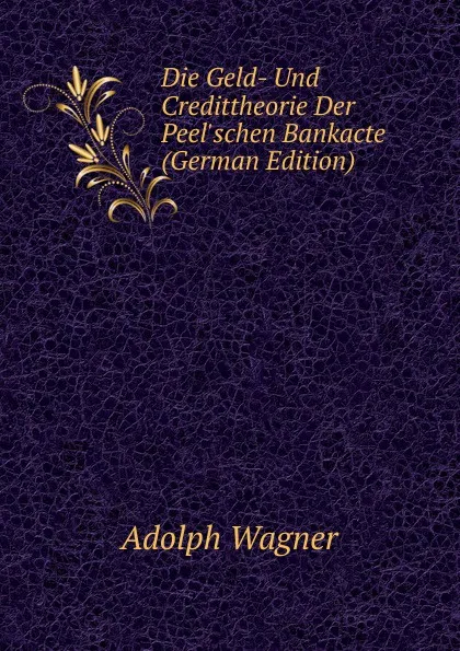 Обложка книги Die Geld- Und Credittheorie Der Peel.schen Bankacte (German Edition), Adolph Wagner