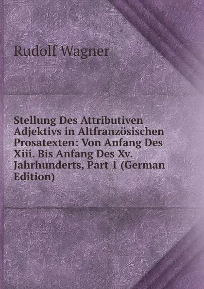 Обложка книги Stellung Des Attributiven Adjektivs in Altfranzosischen Prosatexten: Von Anfang Des Xiii. Bis Anfang Des Xv. Jahrhunderts, Part 1 (German Edition), Rudolf Wagner