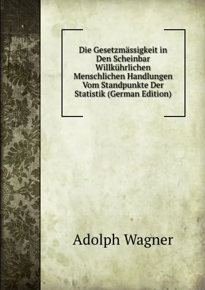 Обложка книги Die Gesetzmassigkeit in Den Scheinbar Willkuhrlichen Menschlichen Handlungen Vom Standpunkte Der Statistik (German Edition), Adolph Wagner