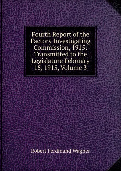 Обложка книги Fourth Report of the Factory Investigating Commission, 1915: Transmitted to the Legislature February 15, 1915, Volume 3, Robert Ferdinand Wagner