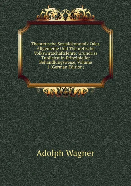 Обложка книги Theoretische Sozialokonomik Oder, Allgemeine Und Theoretische Volkswirtschaftslehre: Grundriss Tunlichst in Prinzipieller Behandlungsweise, Volume 1 (German Edition), Adolph Wagner