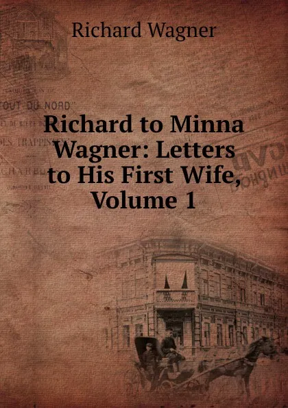 Обложка книги Richard to Minna Wagner: Letters to His First Wife, Volume 1, Richard Wagner