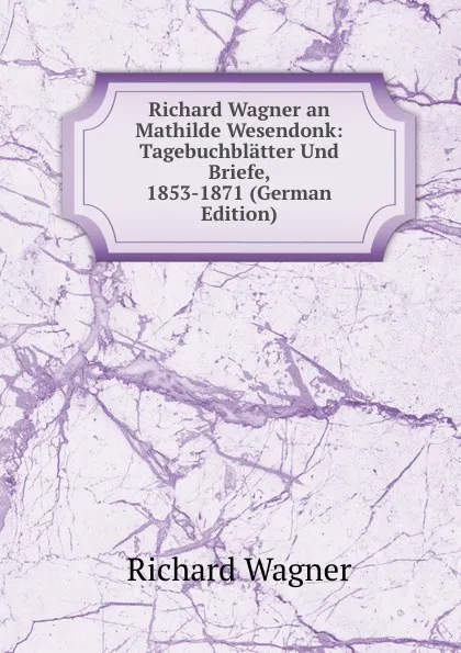 Обложка книги Richard Wagner an Mathilde Wesendonk: Tagebuchblatter Und Briefe, 1853-1871 (German Edition), Richard Wagner