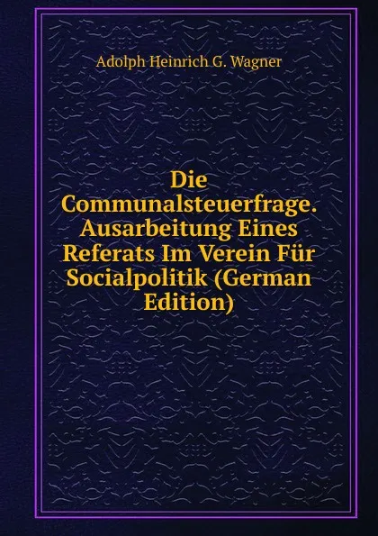 Обложка книги Die Communalsteuerfrage. Ausarbeitung Eines Referats Im Verein Fur Socialpolitik (German Edition), Adolph Heinrich G. Wagner