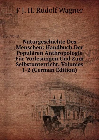 Обложка книги Naturgeschichte Des Menschen: Handbuch Der Popularen Anthropologie Fur Vorlesungen Und Zum Selbstunterricht, Volumes 1-2 (German Edition), F J. H. Rudolf Wagner