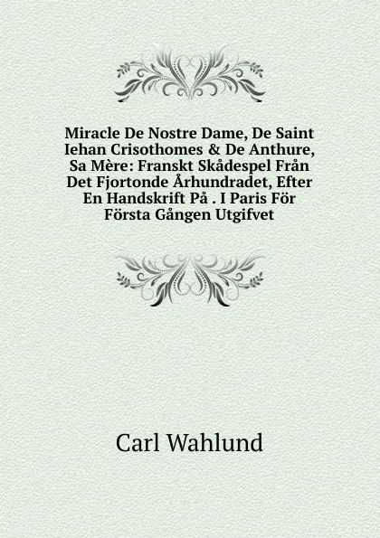 Обложка книги Miracle De Nostre Dame, De Saint Iehan Crisothomes . De Anthure, Sa Mere: Franskt Skadespel Fran Det Fjortonde Arhundradet, Efter En Handskrift Pa . I Paris For Forsta Gangen Utgifvet, Carl Wahlund