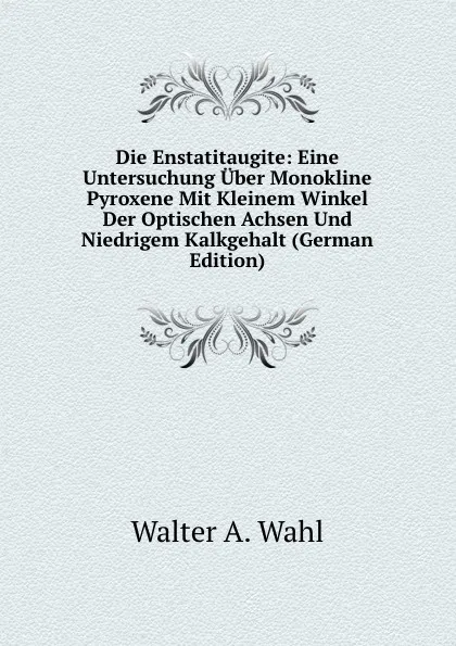 Обложка книги Die Enstatitaugite: Eine Untersuchung Uber Monokline Pyroxene Mit Kleinem Winkel Der Optischen Achsen Und Niedrigem Kalkgehalt (German Edition), Walter A. Wahl