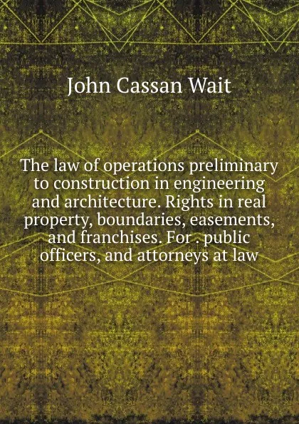 Обложка книги The law of operations preliminary to construction in engineering and architecture. Rights in real property, boundaries, easements, and franchises. For . public officers, and attorneys at law, John Cassan Wait