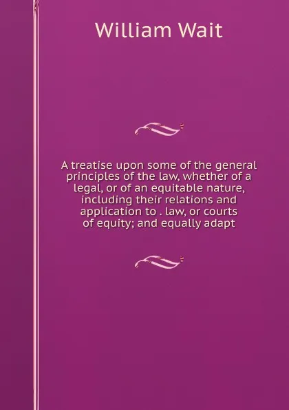 Обложка книги A treatise upon some of the general principles of the law, whether of a legal, or of an equitable nature, including their relations and application to . law, or courts of equity; and equally adapt, William Wait