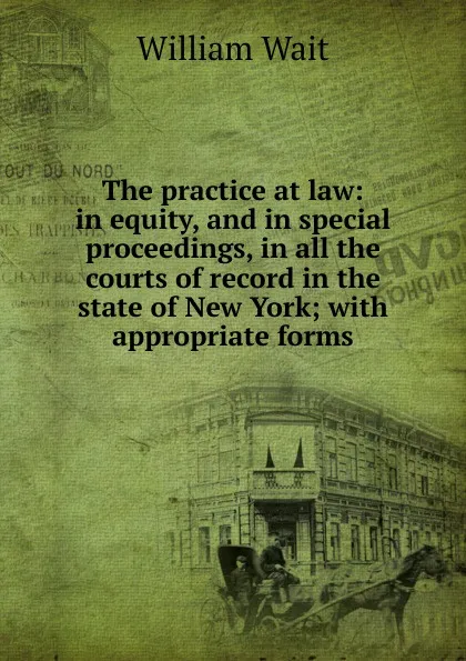 Обложка книги The practice at law: in equity, and in special proceedings, in all the courts of record in the state of New York; with appropriate forms, William Wait