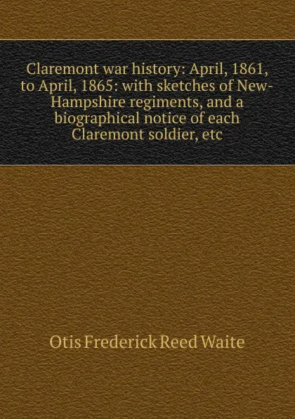 Обложка книги Claremont war history: April, 1861, to April, 1865: with sketches of New-Hampshire regiments, and a biographical notice of each Claremont soldier, etc, Otis Frederick Reed Waite