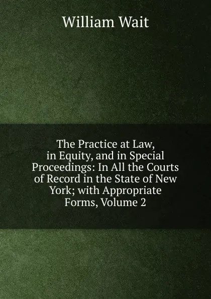 Обложка книги The Practice at Law, in Equity, and in Special Proceedings: In All the Courts of Record in the State of New York; with Appropriate Forms, Volume 2, William Wait