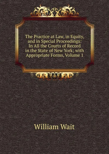 Обложка книги The Practice at Law, in Equity, and in Special Proceedings: In All the Courts of Record in the State of New York; with Appropriate Forms, Volume 1, William Wait