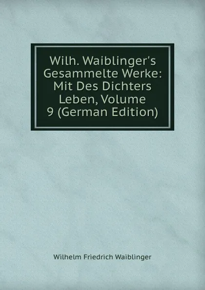 Обложка книги Wilh. Waiblinger.s Gesammelte Werke: Mit Des Dichters Leben, Volume 9 (German Edition), Wilhelm Friedrich Waiblinger