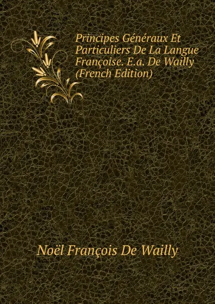 Обложка книги Principes Generaux Et Particuliers De La Langue Francoise. E.a. De Wailly (French Edition), Noël François de Wailly