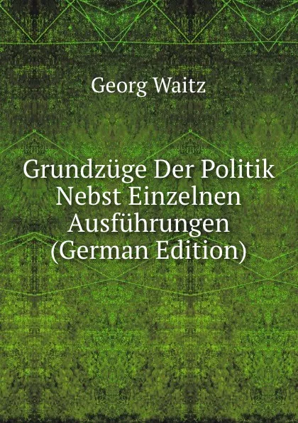 Обложка книги Grundzuge Der Politik Nebst Einzelnen Ausfuhrungen (German Edition), Georg Waitz