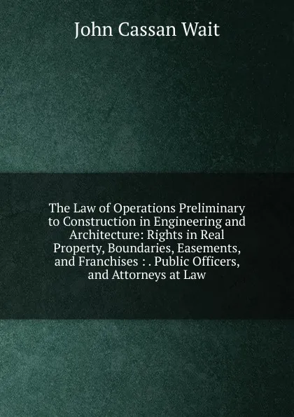 Обложка книги The Law of Operations Preliminary to Construction in Engineering and Architecture: Rights in Real Property, Boundaries, Easements, and Franchises : . Public Officers, and Attorneys at Law, John Cassan Wait