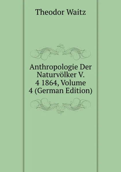 Обложка книги Anthropologie Der Naturvolker V. 4 1864, Volume 4 (German Edition), Theodor Waitz