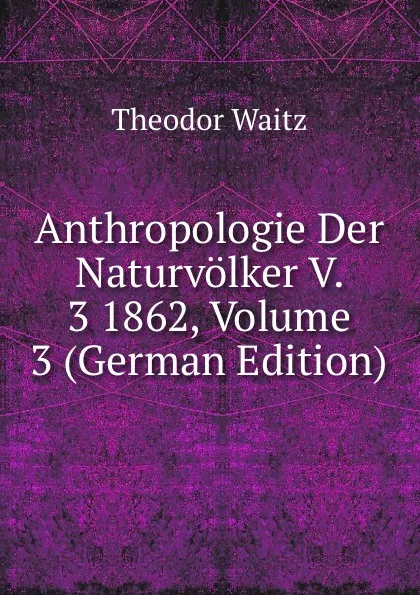 Обложка книги Anthropologie Der Naturvolker V. 3 1862, Volume 3 (German Edition), Theodor Waitz