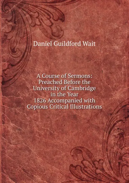 Обложка книги A Course of Sermons: Preached Before the University of Cambridge in the Year 1826 Accompanied with Copious Critical Illustrations, Daniel Guildford Wait