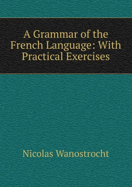 Обложка книги A Grammar of the French Language: With Practical Exercises, Nicolas Wanostrocht