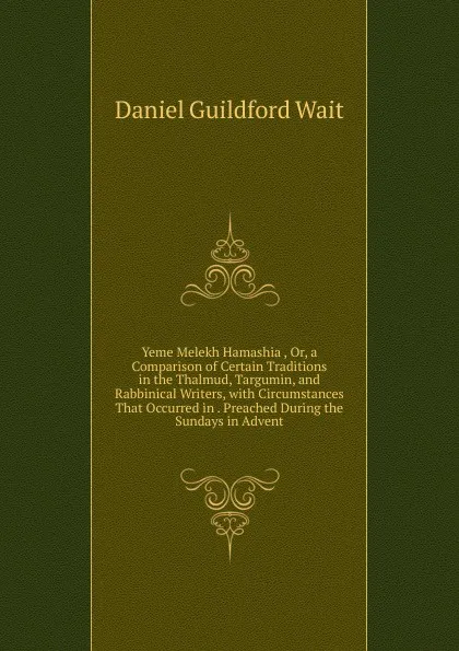 Обложка книги Yeme Melekh Hamashia , Or, a Comparison of Certain Traditions in the Thalmud, Targumin, and Rabbinical Writers, with Circumstances That Occurred in . Preached During the Sundays in Advent, Daniel Guildford Wait