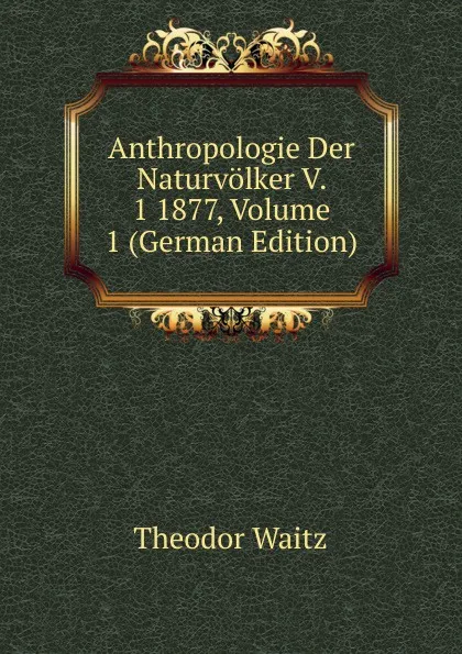 Обложка книги Anthropologie Der Naturvolker V. 1 1877, Volume 1 (German Edition), Theodor Waitz