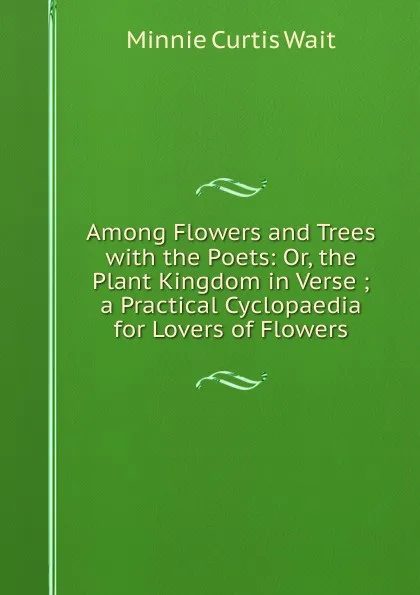 Обложка книги Among Flowers and Trees with the Poets: Or, the Plant Kingdom in Verse ; a Practical Cyclopaedia for Lovers of Flowers, Minnie Curtis Wait