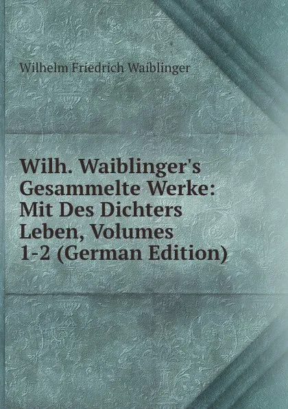 Обложка книги Wilh. Waiblinger.s Gesammelte Werke: Mit Des Dichters Leben, Volumes 1-2 (German Edition), Wilhelm Friedrich Waiblinger