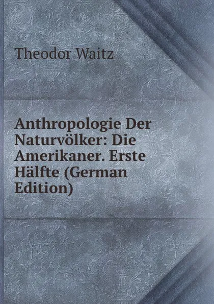 Обложка книги Anthropologie Der Naturvolker: Die Amerikaner. Erste Halfte (German Edition), Theodor Waitz