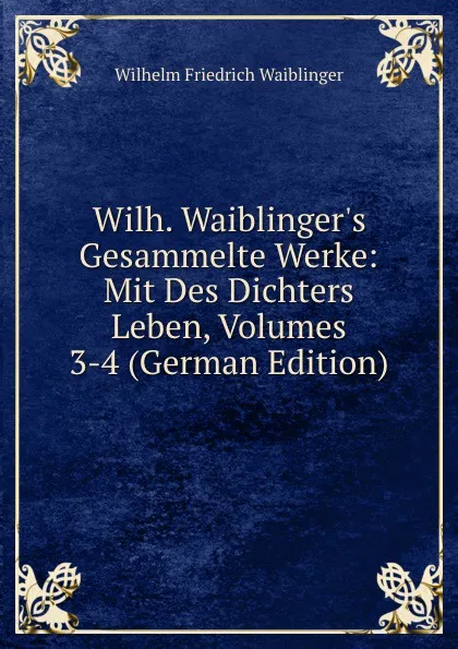 Обложка книги Wilh. Waiblinger.s Gesammelte Werke: Mit Des Dichters Leben, Volumes 3-4 (German Edition), Wilhelm Friedrich Waiblinger