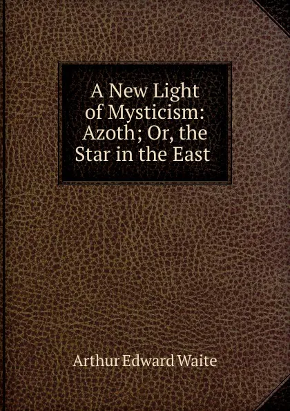 Обложка книги A New Light of Mysticism: Azoth; Or, the Star in the East ., Arthur Edward Waite