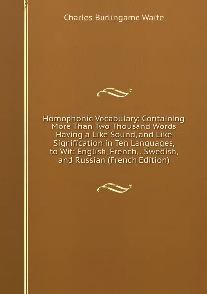 Обложка книги Homophonic Vocabulary: Containing More Than Two Thousand Words Having a Like Sound, and Like Signification in Ten Languages, to Wit: English, French, . Swedish, and Russian (French Edition), Charles Burlingame Waite