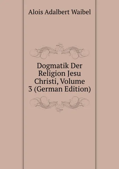 Обложка книги Dogmatik Der Religion Jesu Christi, Volume 3 (German Edition), Alois Adalbert Waibel